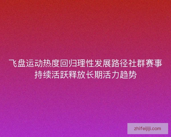 飞盘运动热度回归理性发展路径社群赛事持续活跃释放长期活力趋势